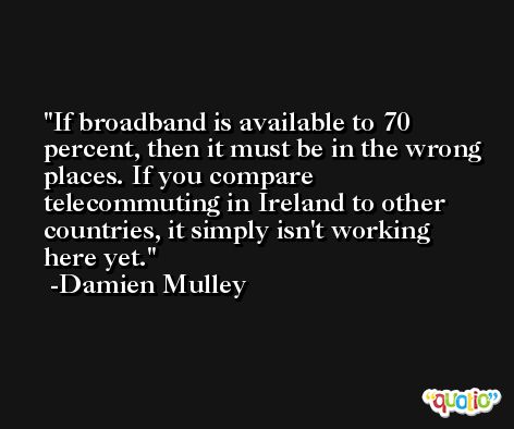If broadband is available to 70 percent, then it must be in the wrong places. If you compare telecommuting in Ireland to other countries, it simply isn't working here yet. -Damien Mulley