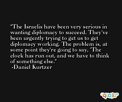 The Israelis have been very serious in wanting diplomacy to succeed. They've been urgently trying to get us to get diplomacy working. The problem is, at some point they're going to say, 'The clock has run out, and we have to think of something else. -Daniel Kurtzer