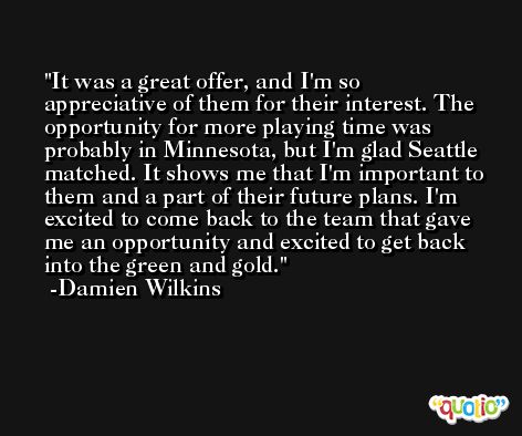 It was a great offer, and I'm so appreciative of them for their interest. The opportunity for more playing time was probably in Minnesota, but I'm glad Seattle matched. It shows me that I'm important to them and a part of their future plans. I'm excited to come back to the team that gave me an opportunity and excited to get back into the green and gold. -Damien Wilkins