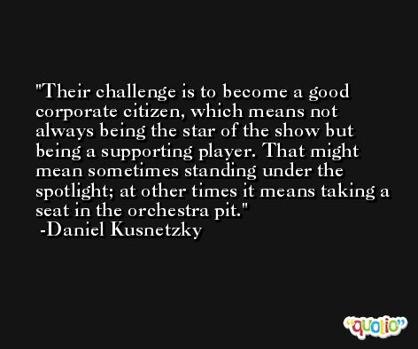 Their challenge is to become a good corporate citizen, which means not always being the star of the show but being a supporting player. That might mean sometimes standing under the spotlight; at other times it means taking a seat in the orchestra pit. -Daniel Kusnetzky