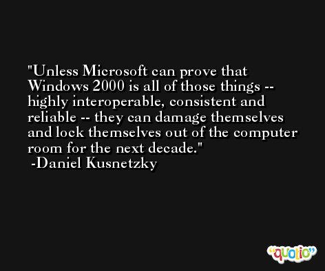 Unless Microsoft can prove that Windows 2000 is all of those things -- highly interoperable, consistent and reliable -- they can damage themselves and lock themselves out of the computer room for the next decade. -Daniel Kusnetzky
