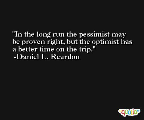 In the long run the pessimist may be proven right, but the optimist has a better time on the trip. -Daniel L. Reardon