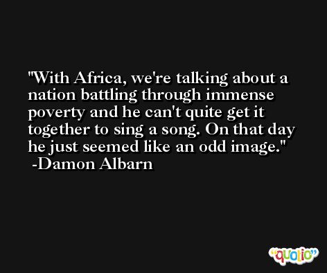 With Africa, we're talking about a nation battling through immense poverty and he can't quite get it together to sing a song. On that day he just seemed like an odd image. -Damon Albarn