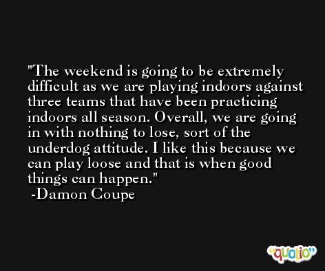 The weekend is going to be extremely difficult as we are playing indoors against three teams that have been practicing indoors all season. Overall, we are going in with nothing to lose, sort of the underdog attitude. I like this because we can play loose and that is when good things can happen. -Damon Coupe