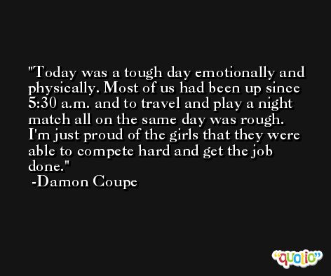Today was a tough day emotionally and physically. Most of us had been up since 5:30 a.m. and to travel and play a night match all on the same day was rough. I'm just proud of the girls that they were able to compete hard and get the job done. -Damon Coupe