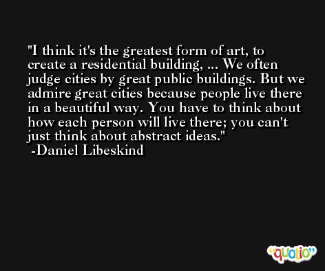 I think it's the greatest form of art, to create a residential building, ... We often judge cities by great public buildings. But we admire great cities because people live there in a beautiful way. You have to think about how each person will live there; you can't just think about abstract ideas. -Daniel Libeskind
