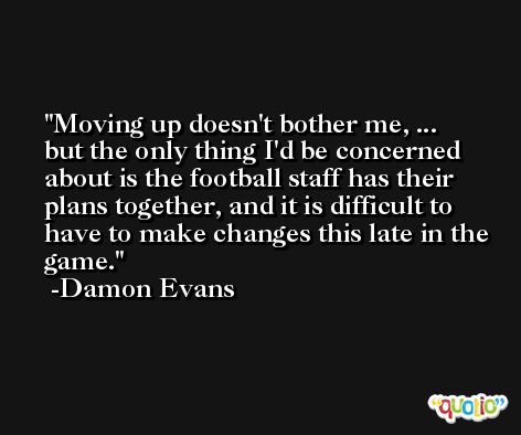 Moving up doesn't bother me, ... but the only thing I'd be concerned about is the football staff has their plans together, and it is difficult to have to make changes this late in the game. -Damon Evans