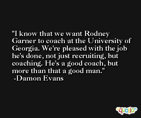 I know that we want Rodney Garner to coach at the University of Georgia. We're pleased with the job he's done, not just recruiting, but coaching. He's a good coach, but more than that a good man. -Damon Evans
