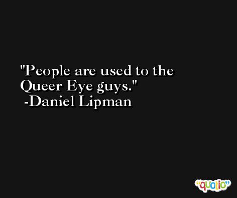 People are used to the Queer Eye guys. -Daniel Lipman