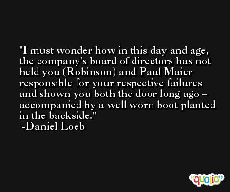 I must wonder how in this day and age, the company's board of directors has not held you (Robinson) and Paul Maier responsible for your respective failures and shown you both the door long ago – accompanied by a well worn boot planted in the backside. -Daniel Loeb