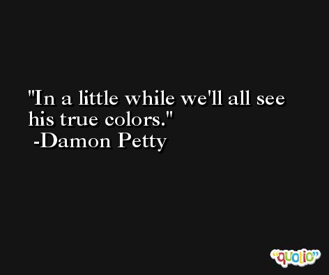 In a little while we'll all see his true colors. -Damon Petty