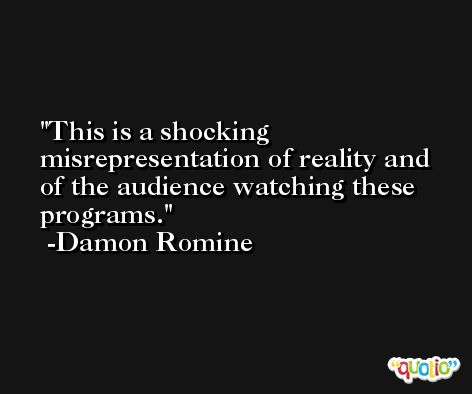 This is a shocking misrepresentation of reality and of the audience watching these programs. -Damon Romine