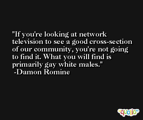 If you're looking at network television to see a good cross-section of our community, you're not going to find it. What you will find is primarily gay white males. -Damon Romine