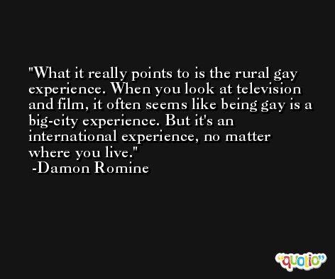 What it really points to is the rural gay experience. When you look at television and film, it often seems like being gay is a big-city experience. But it's an international experience, no matter where you live. -Damon Romine