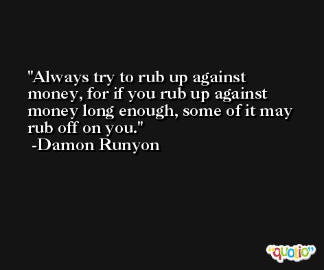 Always try to rub up against money, for if you rub up against money long enough, some of it may rub off on you. -Damon Runyon
