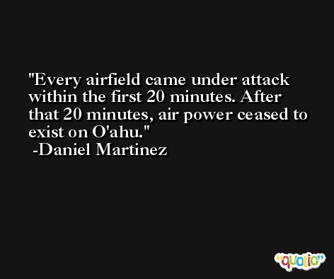 Every airfield came under attack within the first 20 minutes. After that 20 minutes, air power ceased to exist on O'ahu. -Daniel Martinez