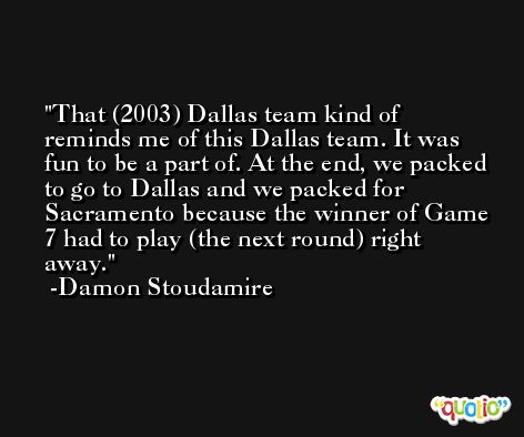 That (2003) Dallas team kind of reminds me of this Dallas team. It was fun to be a part of. At the end, we packed to go to Dallas and we packed for Sacramento because the winner of Game 7 had to play (the next round) right away. -Damon Stoudamire