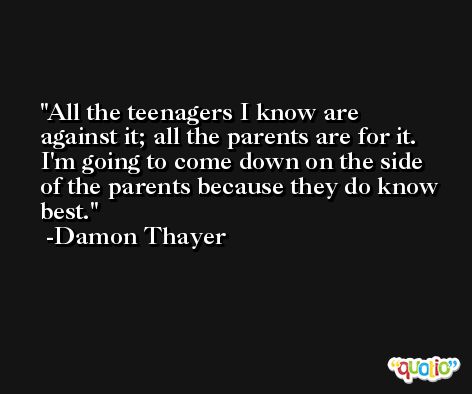 All the teenagers I know are against it; all the parents are for it. I'm going to come down on the side of the parents because they do know best. -Damon Thayer