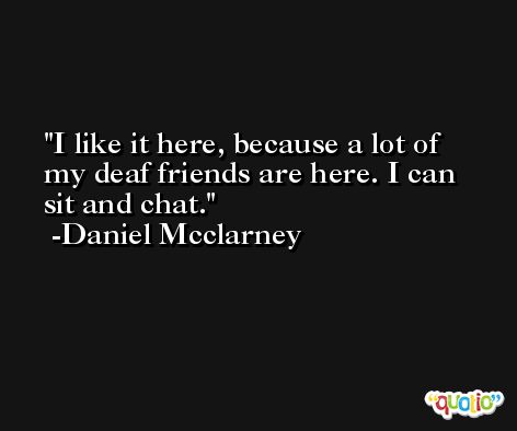 I like it here, because a lot of my deaf friends are here. I can sit and chat. -Daniel Mcclarney