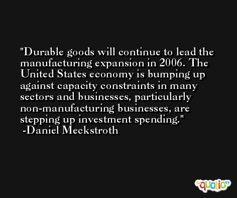 Durable goods will continue to lead the manufacturing expansion in 2006. The United States economy is bumping up against capacity constraints in many sectors and businesses, particularly non-manufacturing businesses, are stepping up investment spending. -Daniel Meckstroth