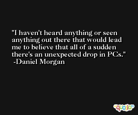 I haven't heard anything or seen anything out there that would lead me to believe that all of a sudden there's an unexpected drop in PCs. -Daniel Morgan