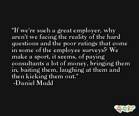 If we're such a great employer, why aren't we facing the reality of the hard questions and the poor ratings that come in some of the employee surveys? We make a sport, it seems, of paying consultants a lot of money, bringing them in, baiting them, laughing at them and then kicking them out. -Daniel Mudd