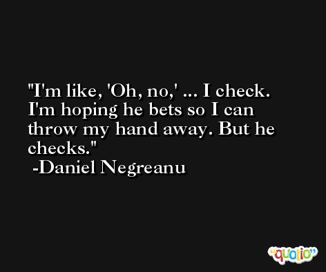 I'm like, 'Oh, no,' ... I check. I'm hoping he bets so I can throw my hand away. But he checks. -Daniel Negreanu