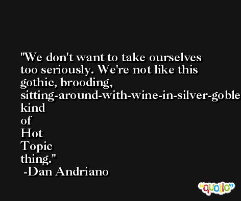 We don't want to take ourselves too seriously. We're not like this gothic, brooding, sitting-around-with-wine-in-silver-goblets, kind of Hot Topic thing. -Dan Andriano