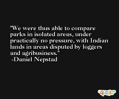 We were thus able to compare parks in isolated areas, under practically no pressure, with Indian lands in areas disputed by loggers and agribusiness. -Daniel Nepstad