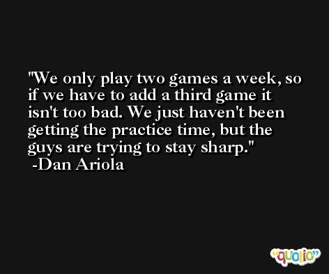 We only play two games a week, so if we have to add a third game it isn't too bad. We just haven't been getting the practice time, but the guys are trying to stay sharp. -Dan Ariola