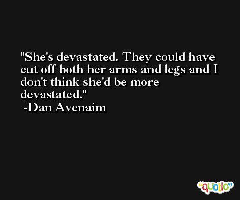 She's devastated. They could have cut off both her arms and legs and I don't think she'd be more devastated. -Dan Avenaim
