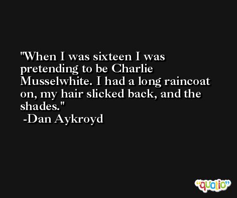 When I was sixteen I was pretending to be Charlie Musselwhite. I had a long raincoat on, my hair slicked back, and the shades. -Dan Aykroyd