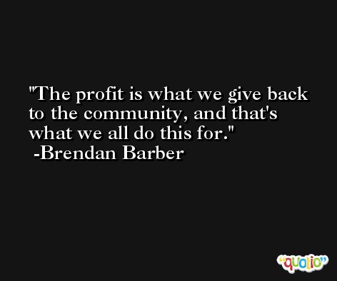 The profit is what we give back to the community, and that's what we all do this for. -Brendan Barber