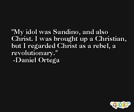 My idol was Sandino, and also Christ. I was brought up a Christian, but I regarded Christ as a rebel, a revolutionary. -Daniel Ortega