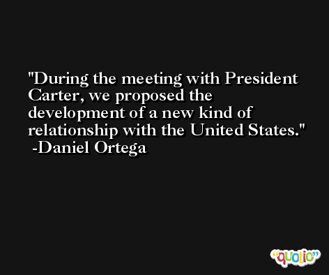 During the meeting with President Carter, we proposed the development of a new kind of relationship with the United States. -Daniel Ortega