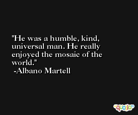 He was a humble, kind, universal man. He really enjoyed the mosaic of the world. -Albano Martell
