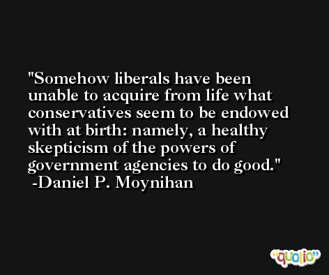 Somehow liberals have been unable to acquire from life what conservatives seem to be endowed with at birth: namely, a healthy skepticism of the powers of government agencies to do good. -Daniel P. Moynihan