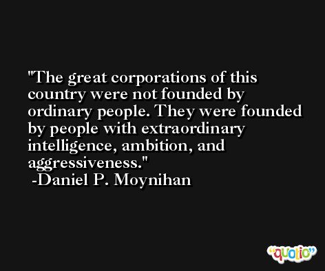 The great corporations of this country were not founded by ordinary people. They were founded by people with extraordinary intelligence, ambition, and aggressiveness. -Daniel P. Moynihan