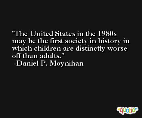 The United States in the 1980s may be the first society in history in which children are distinctly worse off than adults. -Daniel P. Moynihan