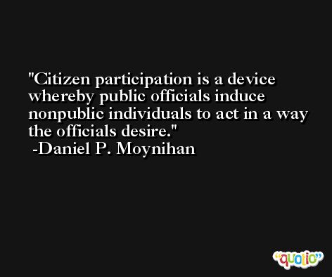 Citizen participation is a device whereby public officials induce nonpublic individuals to act in a way the officials desire. -Daniel P. Moynihan