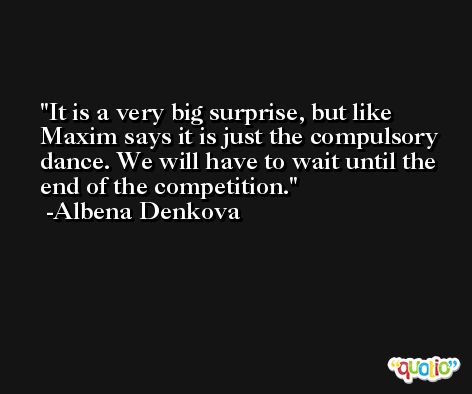 It is a very big surprise, but like Maxim says it is just the compulsory dance. We will have to wait until the end of the competition. -Albena Denkova