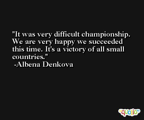 It was very difficult championship. We are very happy we succeeded this time. It's a victory of all small countries. -Albena Denkova
