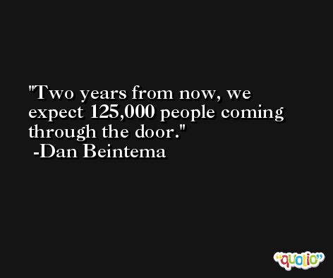 Two years from now, we expect 125,000 people coming through the door. -Dan Beintema