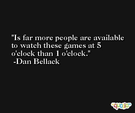 Is far more people are available to watch these games at 5 o'clock than 1 o'clock. -Dan Bellack