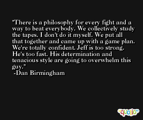 There is a philosophy for every fight and a way to beat everybody. We collectively study the tapes. I don't do it myself. We put all that together and came up with a game plan. We're totally confident. Jeff is too strong. He's too fast. His determination and tenacious style are going to overwhelm this guy. -Dan Birmingham