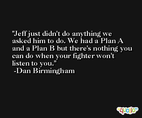 Jeff just didn't do anything we asked him to do. We had a Plan A and a Plan B but there's nothing you can do when your fighter won't listen to you. -Dan Birmingham