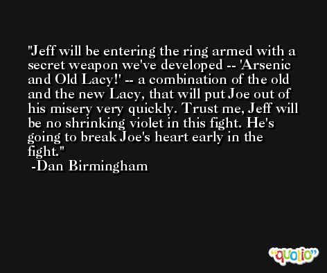 Jeff will be entering the ring armed with a secret weapon we've developed -- 'Arsenic and Old Lacy!' -- a combination of the old and the new Lacy, that will put Joe out of his misery very quickly. Trust me, Jeff will be no shrinking violet in this fight. He's going to break Joe's heart early in the fight. -Dan Birmingham