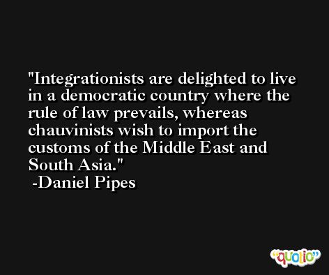 Integrationists are delighted to live in a democratic country where the rule of law prevails, whereas chauvinists wish to import the customs of the Middle East and South Asia. -Daniel Pipes