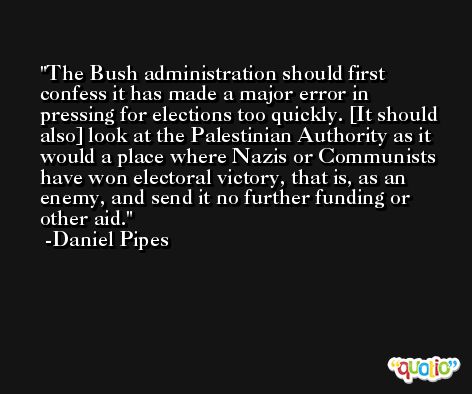 The Bush administration should first confess it has made a major error in pressing for elections too quickly. [It should also] look at the Palestinian Authority as it would a place where Nazis or Communists have won electoral victory, that is, as an enemy, and send it no further funding or other aid. -Daniel Pipes