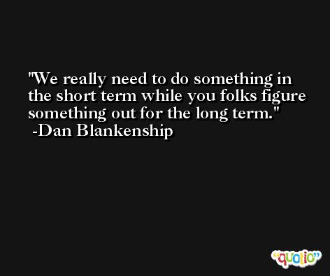 We really need to do something in the short term while you folks figure something out for the long term. -Dan Blankenship
